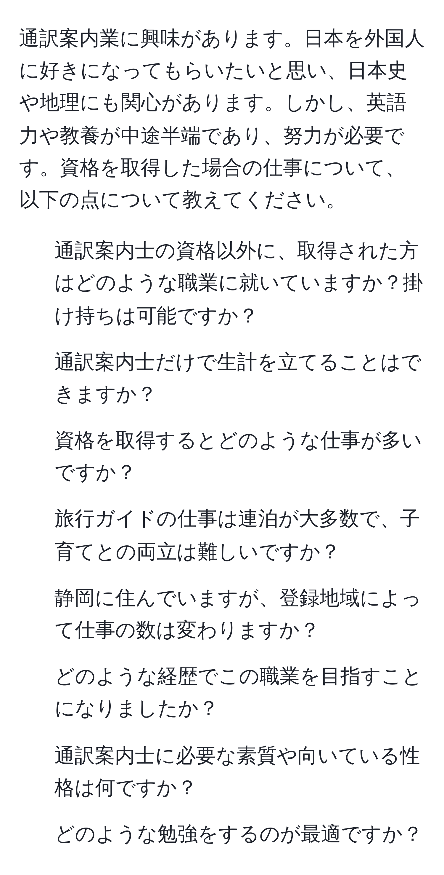 通訳案内業に興味があります。日本を外国人に好きになってもらいたいと思い、日本史や地理にも関心があります。しかし、英語力や教養が中途半端であり、努力が必要です。資格を取得した場合の仕事について、以下の点について教えてください。  
1. 通訳案内士の資格以外に、取得された方はどのような職業に就いていますか？掛け持ちは可能ですか？  
2. 通訳案内士だけで生計を立てることはできますか？  
3. 資格を取得するとどのような仕事が多いですか？  
4. 旅行ガイドの仕事は連泊が大多数で、子育てとの両立は難しいですか？  
5. 静岡に住んでいますが、登録地域によって仕事の数は変わりますか？  
6. どのような経歴でこの職業を目指すことになりましたか？  
7. 通訳案内士に必要な素質や向いている性格は何ですか？  
8. どのような勉強をするのが最適ですか？