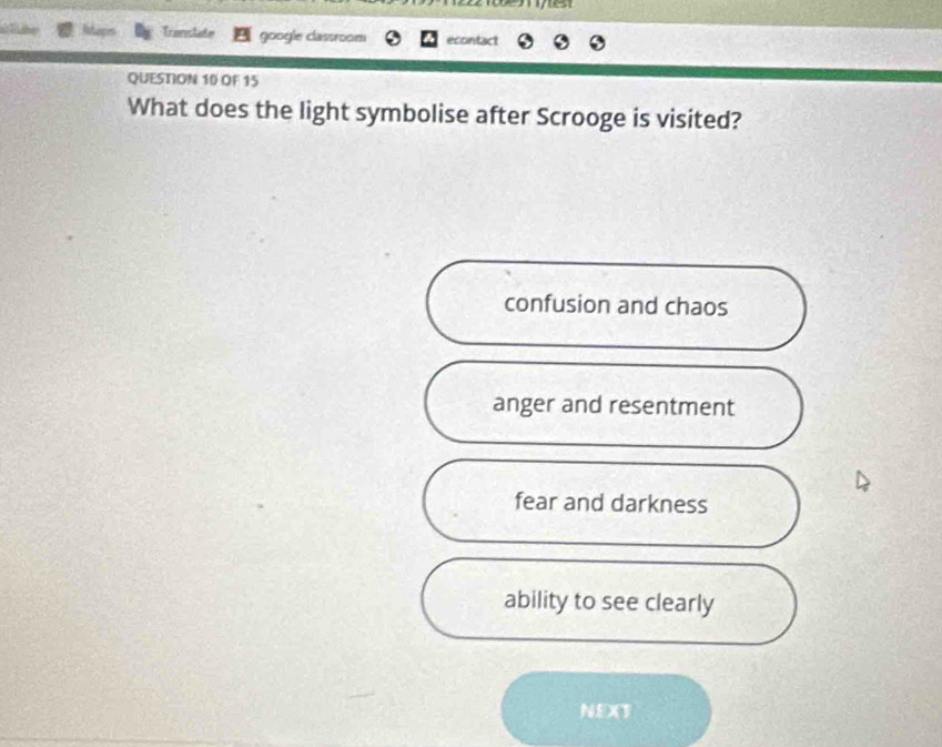 Translate google classroom econtact
QUESTION 10 OF 15
What does the light symbolise after Scrooge is visited?
confusion and chaos
anger and resentment
fear and darkness
ability to see clearly
NEXT