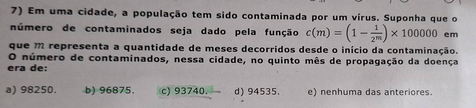 Em uma cidade, a população tem sido contaminada por um vírus. Suponha que o
número de contaminados seja dado pela função c(m)=(1- 1/2^m )* 100000 em
que m representa a quantidade de meses decorridos desde o início da contaminação.
O número de contaminados, nessa cidade, no quinto mês de propagação da doença
era de:
a) 98250. b) 96875. c) 93740. d) 94535. e) nenhuma das anteriores.