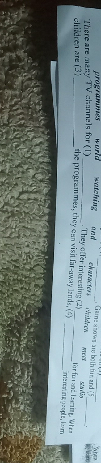 programmes world watching and_ 
When 
. Game shows are both fun and (5 . 
There are many TV channels for (1) _ 
characters children meet studio 
children are (3)_ 
_. They offer interesting (2) for fun and learning. When 
the programmes, they can visit far-away lands, (4)_ interesting people, learn