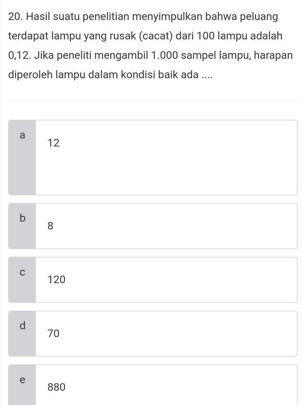 Hasil suatu penelitian menyimpulkan bahwa peluang
terdapat lampu yang rusak (cacat) dari 100 lampu adalah
0,12. Jika peneliti mengambil 1.000 sampel lampu, harapan
diperoleh lampu dalam kondisi baik ada ....
a
12
b
8
C
120
d
70
e
880