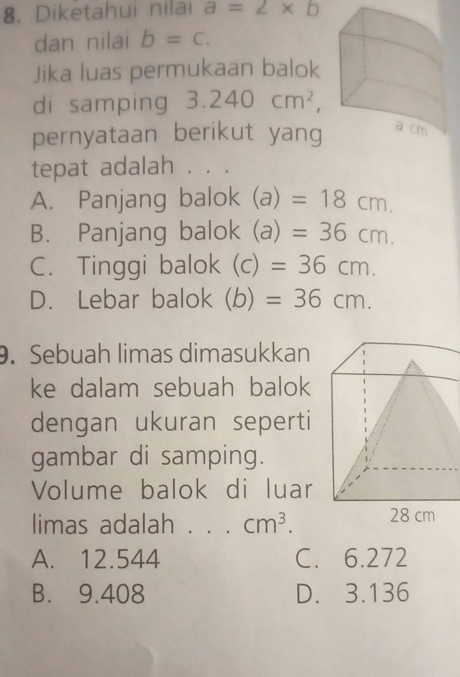 Diketahui nilai a=2* b
dan nilai b=c. 
Jika luas permukaan balok
di samping 3.240cm^2, 
pernyataan berikut yang
tepat adalah . . .
A. Panjang balok (a)=18cm.
B. Panjang balok (a)=36cm.
C. Tinggi balok (c)=36cm.
D. Lebar balok (b)=36cm. 
9. Sebuah limas dimasukkan
ke dalam sebuah balok
dengan ukuran seperti
gambar di samping.
Volume balok di luar
limas adalah . . . cm^3.
A. 12.544 C. 6.272
B. 9.408 D. 3.136