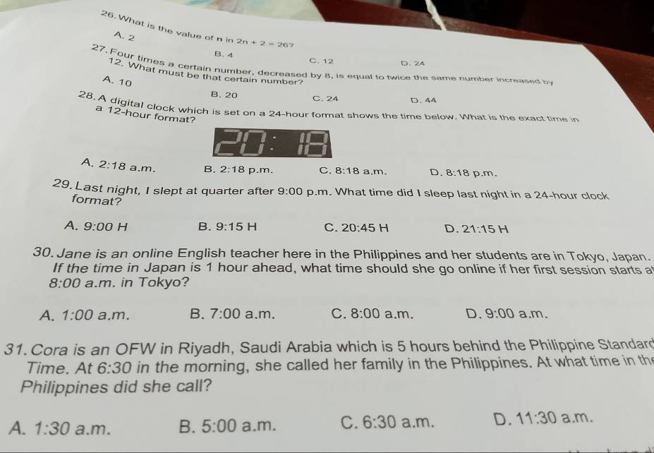 What is the value of n in 2n+2=26 ?
A. 2
B. 4 C. 12
D. 24
27. Four times a certain number, decreased by 8, is equal to twice the same number increased by
12. What must be that certain number?
A. 10
B. 20 D. 44
C. 24
28. A digital clock which is set on a 24-hour format shows the time below. What is the exact time in
a 12-hour format?
A. 2:18 a.m. B. 2:18 p.m. C. 8:18 a.m. D. 8:18 p.m.
29. Last night, I slept at quarter after 9:00 p.m. What time did I sleep last night in a 24-hour clock
format?
A. 9:00 H B. 9:15 C. 20:45 H D. 21:15H 1
30. Jane is an online English teacher here in the Philippines and her students are in Tokyo, Japan.
If the time in Japan is 1 hour ahead, what time should she go online if her first session starts a
8:00 a.m. in Tokyo?
A. 1:00 a.m. B. 7:00 a.m. C. 8:00 a.m. D. 9:00 a.m.
31. Cora is an OFW in Riyadh, Saudi Arabia which is 5 hours behind the Philippine Standard
Time. At 6:30 in the morning, she called her family in the Philippines. At what time in th
Philippines did she call?
A. 1:30 a.m. B. 5:00 a.m. C. 6:30 a.m. D. 11:30 a.m.