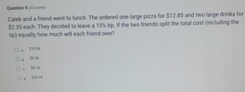 Caleb and a friend went to lunch. The ordered one large pizza for $12.85 and two large drinks for
$2.35 each. They decided to leave a 15% tip. If the two friends split the total cost (including the
tip) equally, how much will each friend owe?
$10.09
b $9.36
c $8.74
d S20 18