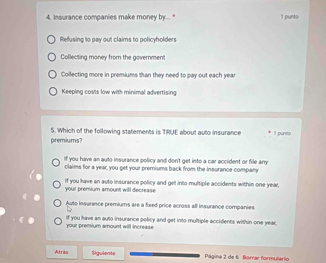 Insurance companies make money by... * 1 punto
Refusing to pay out claims to policyholders
Collecting money from the government
Collecting more in premiums than they need to pay out each year
Keeping costs low with minimal advertising
5. Which of the following statements is TRUE about auto insurance A 1 punto
premiums?
If you have an auto insurance policy and don't get into a car accident or file any
claims for a year, you get your premiums back from the insurance company
If you have an auto insurance policy and get into multiple accidents within one year,
your premium amount will decrease
Auto insurance premiums are a fixed price across all insurance companies
If you have an auto insurance policy and get into multiple accidents within one year,
your premium amount will increase
Atrás Siguiente Página 2 de 6 Borrar formulario