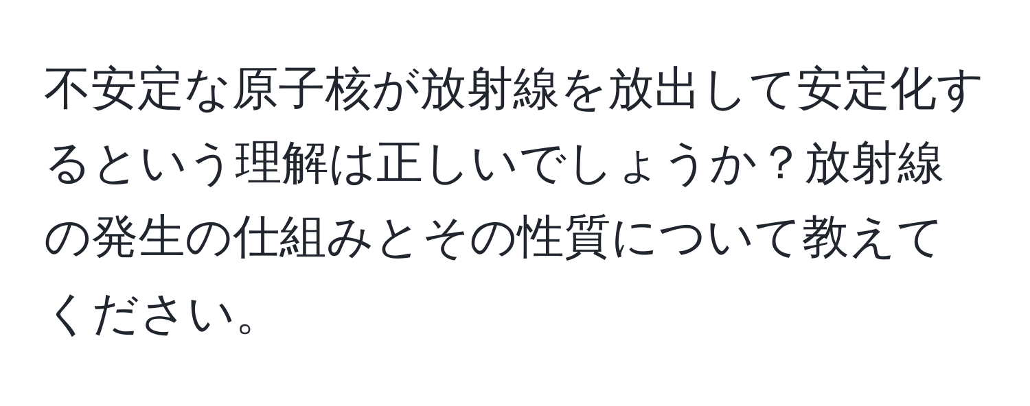 不安定な原子核が放射線を放出して安定化するという理解は正しいでしょうか？放射線の発生の仕組みとその性質について教えてください。