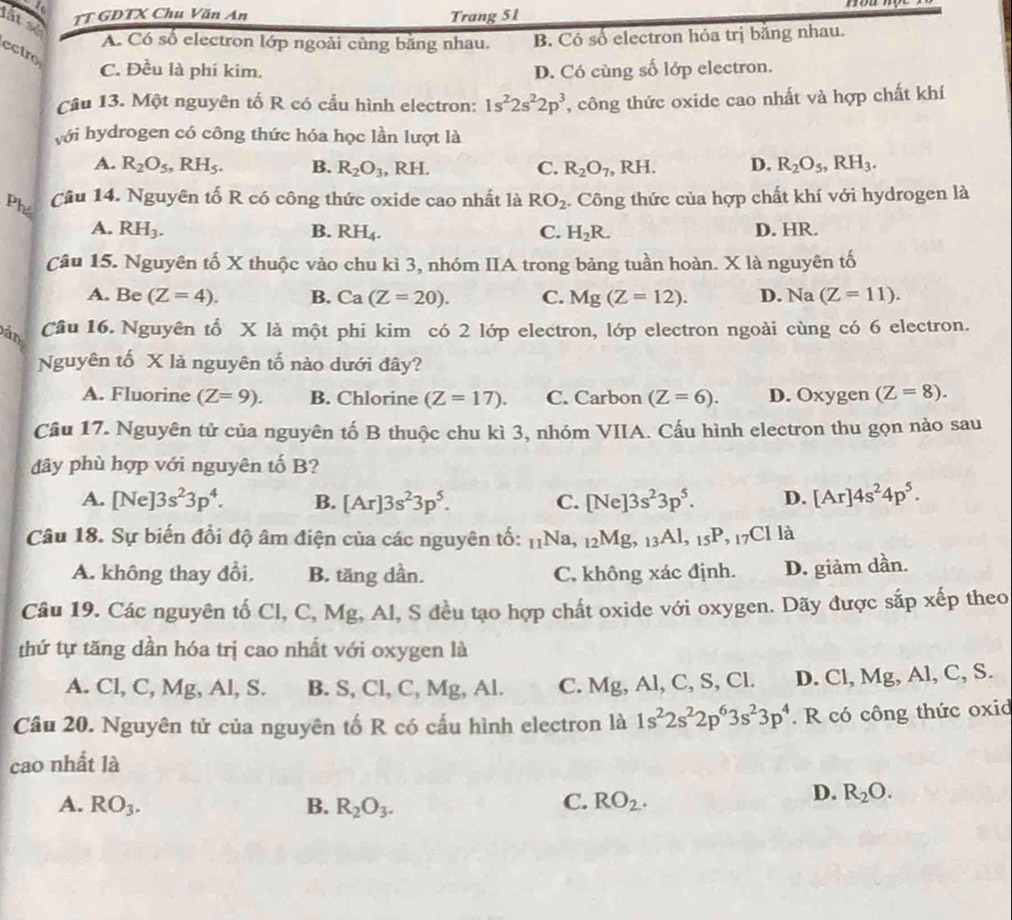 ou  
lắt se
TT GDTX Chu Văn An Trang 51
A. Có số electron lớp ngoài cùng bằng nhau. B. Có số electron hóa trị băng nhau.
ectro
C. Đều là phi kim. D. Có cùng số lớp electron.
Cầu 13. Một nguyên tố R có cấu hình electron: 1s^22s^22p^3 , công thức oxide cao nhất và hợp chất khí
với hydrogen có công thức hóa học lần lượt là
A. R_2O_5,RH_5. B. R_2O_3 , R F
C. R_2O_7,RH. D. R_2O_5,RH_3.
Ph Câu 14. Nguyên tố R có công thức oxide cao nhất là RO_2. Công thức của hợp chất khí với hydrogen là
A. RH_3. B. RH_4. C. H_2R. D. HR.
Câu 15. Nguyên tố X thuộc vào chu kì 3, nhóm IIA trong bảng tuần hoàn. X là nguyên tố
A. Be (Z=4). B. Ca(Z=20). C. Mg(Z=12). D. Na (Z=11).
àn Cầâu 16. Nguyên tố X là một phi kim có 2 lớp electron, lớp electron ngoài cùng có 6 electron.
Nguyên tố X là nguyên tố nào dưới đây?
A. Fluorine (Z=9). B. Chlorine (Z=17). C. Carbon (Z=6). D. Ox ygen (Z=8).
Câu 17. Nguyên tử của nguyên tố B thuộc chu kì 3, nhóm VIIA. Cấu hình electron thu gọn nào sau
dây phù hợp với nguyên tố B?
A. [Ne]3s^23p^4. B. [Ar]3s^23p^5. C. [Ne]3s^23p^5. D. [Ar]4s^24p^5.
Câu 18. Sự biến đổi độ âm điện của các nguyên tố: _11Na,_12Mg,_13Al,_15P,_7Clla
A. không thay đổi, B. tăng dần. C. không xác định. D. giảm dần.
Câu 19. Các nguyên tố Cl, C, Mg, Al, S đều tạo hợp chất oxide với oxygen. Dãy được sắp xếp theo
thứ tự tăng dần hóa trị cao nhất với oxygen là
A. Cl ,C,Mg,Al,S. B. S,Cl,C,Mg,Al. C. Mg, Al, C, S, Cl. D. Cl,Mg, ,Al, C, S.
Câu 20. Nguyên tử của nguyên tố R có cấu hình electron là 1s^22s^22p^63s^23p^4. R có công thức oxid
cao nhất là
A. RO_3. B. R_2O_3. C. RO_2.
D. R_2O.