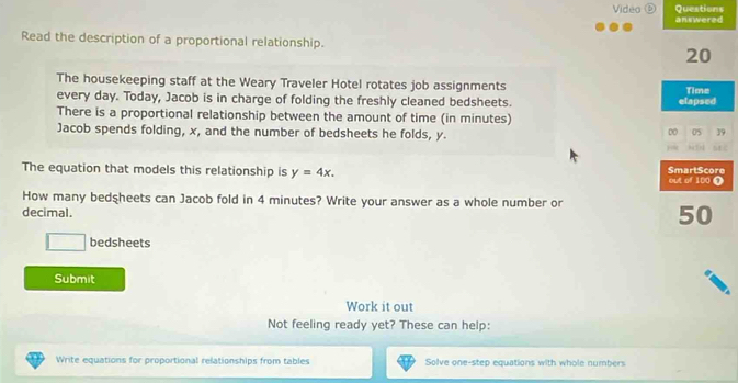 Video Questions answered 
Read the description of a proportional relationship. 
20 
The housekeeping staff at the Weary Traveler Hotel rotates job assignments 
every day. Today, Jacob is in charge of folding the freshly cleaned bedsheets. elapsed Time 
There is a proportional relationship between the amount of time (in minutes) 
Jacob spends folding, x, and the number of bedsheets he folds, y. 
DO 05 39 

The equation that models this relationship is y=4x. out of 100 1 SmarlScore 
How many bedsheets can Jacob fold in 4 minutes? Write your answer as a whole number or 
decimal.
50
bedsheets 
Submit 
Work it out 
Not feeling ready yet? These can help: 
Write equations for proportional relationships from tables Solve one-step equations with whole numbers