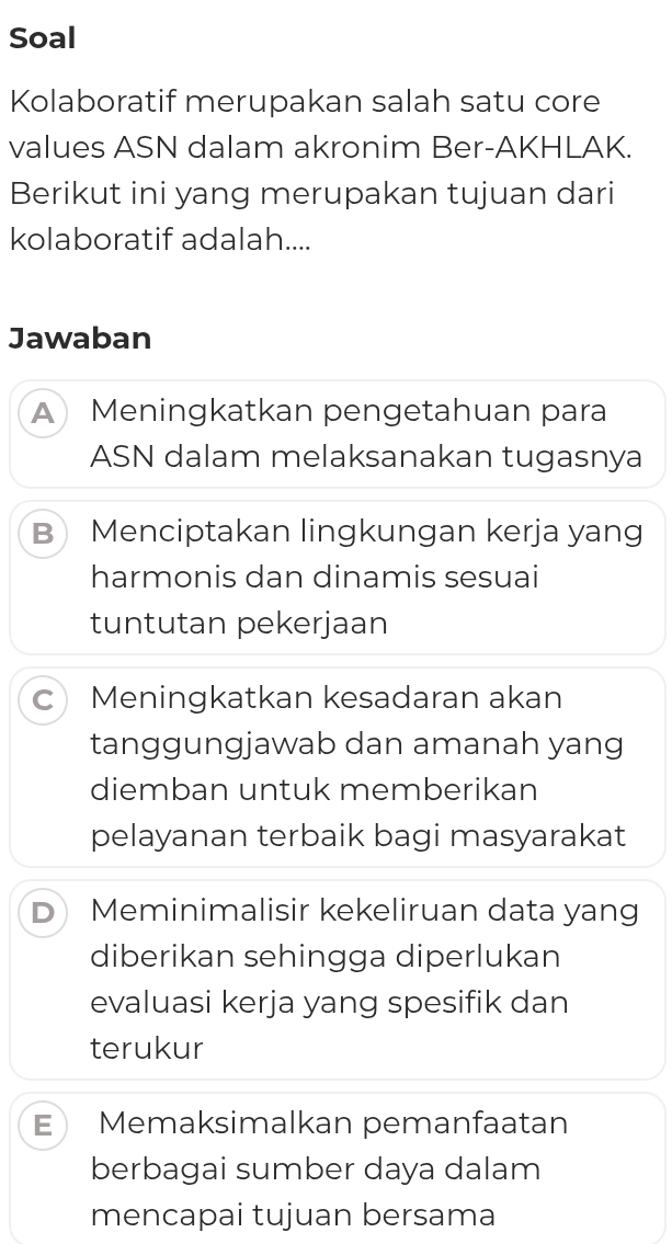 Soal
Kolaboratif merupakan salah satu core
values ASN dalam akronim Ber-AKHLAK.
Berikut ini yang merupakan tujuan dari
kolaboratif adalah....
Jawaban
A Meningkatkan pengetahuan para
ASN dalam melaksanakan tugasnya
B Menciptakan lingkungan kerja yang
harmonis dan dinamis sesuai
tuntutan pekerjaan
c Meningkatkan kesadaran akan
tanggungjawab dan amanah yang
diemban untuk memberikan
pelayanan terbaik bagi masyarakat
D Meminimalisir kekeliruan data yang
diberikan sehingga diperlukan
evaluasi kerja yang spesifik dan
terukur
E Memaksimalkan pemanfaatan
berbagai sumber daya dalam
mencapai tujuan bersama