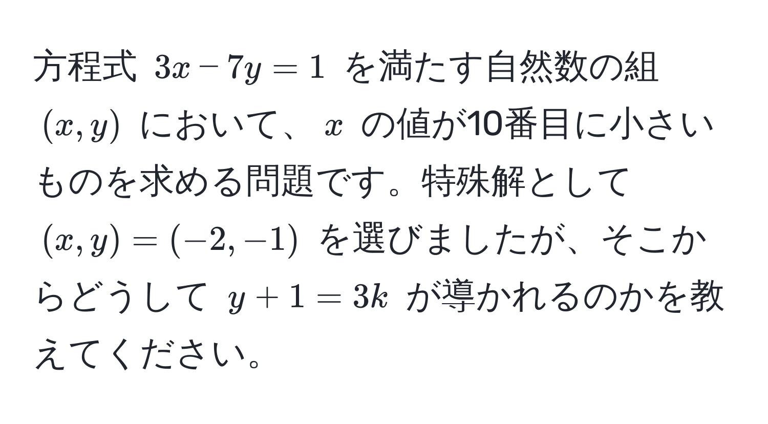 方程式 $3x - 7y = 1$ を満たす自然数の組 $(x, y)$ において、$x$ の値が10番目に小さいものを求める問題です。特殊解として $(x, y) = (-2, -1)$ を選びましたが、そこからどうして $y + 1 = 3k$ が導かれるのかを教えてください。