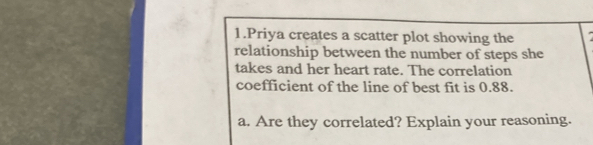 Priya creates a scatter plot showing the 
relationship between the number of steps she 
takes and her heart rate. The correlation 
coefficient of the line of best fit is 0.88. 
a. Are they correlated? Explain your reasoning.