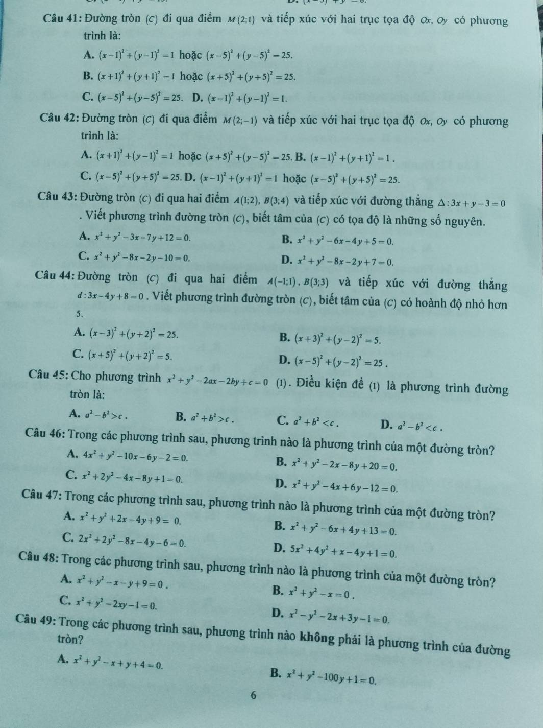 Đường tròn (c) đi qua điểm M(2;1) và tiếp xúc với hai trục tọa độ 0x, Oy có phương
trình là:
A. (x-1)^2+(y-1)^2=1 hoặc (x-5)^2+(y-5)^2=25.
B. (x+1)^2+(y+1)^2=1 hoặc (x+5)^2+(y+5)^2=25.
C. (x-5)^2+(y-5)^2=25 D. (x-1)^2+(y-1)^2=1.
Câu 42: Đường tròn (c) đi qua điểm M(2;-1) và tiếp xúc với hai trục tọa độ 0x, Oy có phương
trình là:
A. (x+1)^2+(y-1)^2=1 hoặc (x+5)^2+(y-5)^2=25. B. (x-1)^2+(y+1)^2=1.
C. (x-5)^2+(y+5)^2=25. D. (x-1)^2+(y+1)^2=1 hoặc (x-5)^2+(y+5)^2=25.
Câu 43: Đường tròn (c) đi qua hai điểm A(1;2),B(3;4) và tiếp xúc với đường thẳng △ :3x+y-3=0
A Viết phương trình đường tròn (c), biết tâm của (c) có tọa độ là những số nguyên.
A. x^2+y^2-3x-7y+12=0. B. x^2+y^2-6x-4y+5=0.
C. x^2+y^2-8x-2y-10=0.
D. x^2+y^2-8x-2y+7=0.
Câu 44: Đường tròn (c) đi qua hai điểm A(-1;1),B(3;3) và tiếp xúc với đường thẳng
a :3x-4y+8=0. Viết phương trình đường tròn (c), biết tâm của (c) có hoành độ nhỏ hơn
5.
A. (x-3)^2+(y+2)^2=25. B. (x+3)^2+(y-2)^2=5.
C. (x+5)^2+(y+2)^2=5.
D. (x-5)^2+(y-2)^2=25.
Câu 45: Cho phương trình x^2+y^2-2ax-2by+c=0 (1). Điều kiện để (1) là phương trình đường
tròn là:
A. a^2-b^2>c. B. a^2+b^2>c. C. a^2+b^2 D. a^2-b^2
Câu 46: Trong các phương trình sau, phương trình nào là phương trình của một đường tròn?
A. 4x^2+y^2-10x-6y-2=0. x^2+y^2-2x-8y+20=0.
B.
C. x^2+2y^2-4x-8y+1=0. x^2+y^2-4x+6y-12=0.
D.
Câu 47: Trong các phương trình sau, phương trình nào là phương trình của một đường tròn?
A. x^2+y^2+2x-4y+9=0. B. x^2+y^2-6x+4y+13=0.
C. 2x^2+2y^2-8x-4y-6=0.
D. 5x^2+4y^2+x-4y+1=0.
Câu 48: Trong các phương trình sau, phương trình nào là phương trình của một đường tròn?
A. x^2+y^2-x-y+9=0.
B. x^2+y^2-x=0.
C. x^2+y^2-2xy-1=0.
D. x^2-y^2-2x+3y-1=0.
Câu 49: Trong các phương trình sau, phương trình nào không phải là phương trình của đường
tròn?
A. x^2+y^2-x+y+4=0.
B. x^2+y^2-100y+1=0.
6