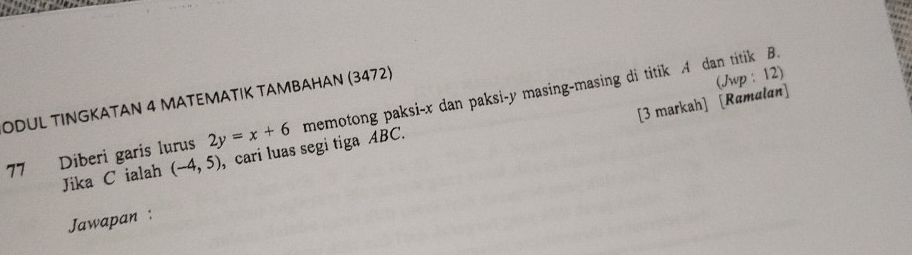 ODUL TINGKATAN 4 MATEMATIK TAMBAHAN (3472) 
(Jwp : 12) 
[3 markah] [Ramalan] 
77 Diberi garis lurus 2y=x+6 memotong paksi- x dan paksi- y masing-masing di titik . 4 dan titik B. 
Jika C ialah (-4,5) , cari luas segi tiga ABC. 
Jawapan :