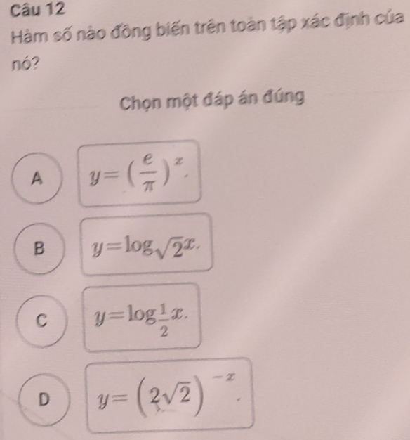 Hàm số nào đồng biến trên toàn tập xác định của
nó?
Chọn một đáp án đúng
A y=( e/π  )^x.
B y=log _sqrt(2)x.
C y=log  1/2 x.
D y=(2sqrt(2))^-x.