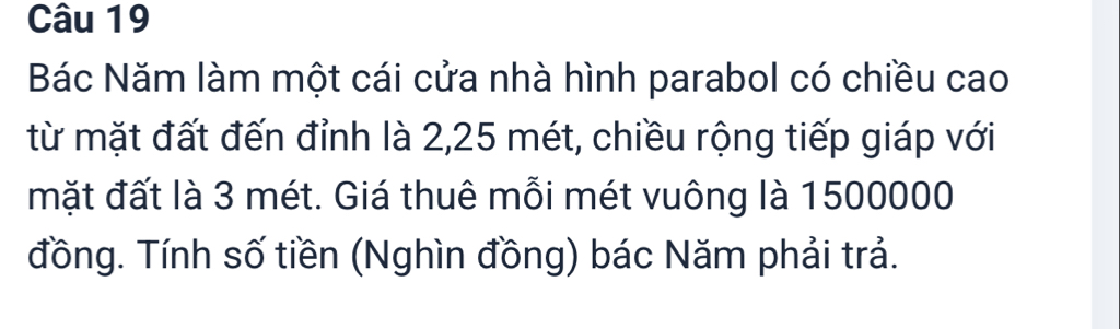 Bác Năm làm một cái cửa nhà hình parabol có chiều cao 
từ mặt đất đến đỉnh là 2, 25 mét, chiều rộng tiếp giáp với 
mặt đất là 3 mét. Giá thuê mỗi mét vuông là 1500000
đồng. Tính số tiền (Nghìn đồng) bác Năm phải trả.