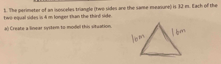 The perimeter of an isosceles triangle (two sides are the same measure) is 32 m. Each of the 
two equal sides is 4 m longer than the third side. 
a) Create a linear system to model this situation.