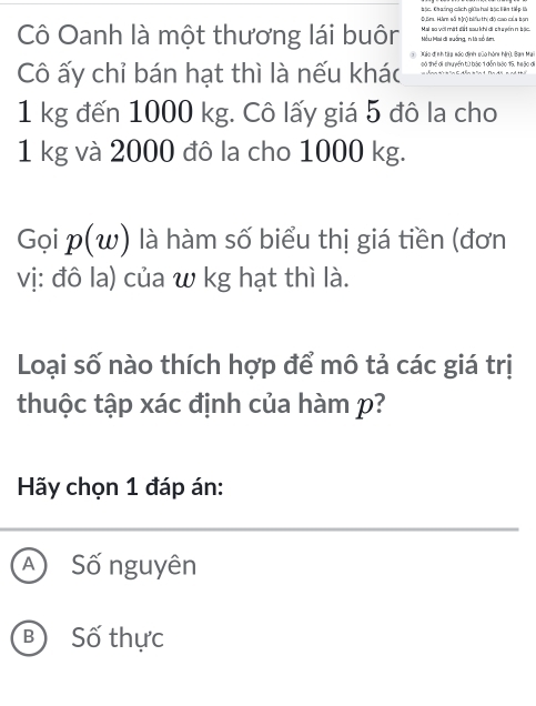 Sm. Ham số tộnộ biểu thị độ cao của bạn #ác. Chaáng chích giữa hai bịc Hin tiếp là
Cô Oanh là một thương lái buôr Mều Mai di suống, n là số tm. Mai so với mặt đất sau khi di chuyển n bậc.
Xáo đị nh tập xáo định sủo hònh hện). Bạn Mail
Cô ấy chỉ bán hạt thì là nếu khác oó thể di shuyển từ bậo 1 dễn bào 15, heặo di
1 kg đến 1000 kg. Cô lấy giá 5 đô la cho
1 kg và 2000 đô la cho 1000 kg.
Gọi p(w) là hàm số biểu thị giá tiền (đơn
vị: đô la) của w kg hạt thì là.
Loại số nào thích hợp để mô tả các giá trị
thuộc tập xác định của hàm p?
Hãy chọn 1 đáp án:
A Số nguyên
B Số thực