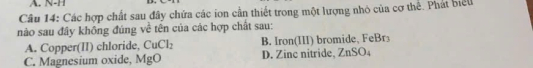 N-H
Câu 14: Các hợp chất sau đây chứa các ion cần thiết trong một lượng nhỏ của cơ thể. Phát biểu
nào sau đây không đúng về tên của các hợp chất sau:
A. Copper(II) chloride, CuCl_2 B. Iron(III) bromide, FeBr₃
C. Magnesium oxide, MgO D. Zinc nitride, ZnSO_4