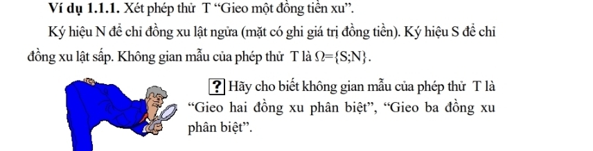 Ví dụ 1.1.1. Xét phép thử T “Gieo một đồng tiền xu ”. 
Ký hiệu N để chi đồng xu lật ngửa (mặt có ghi giá trị đồng tiền). Ký hiệu S đề chỉ 
đồng xu lật sấp. Không gian mẫu của phép thử T là Omega = S;N. 
? Hãy cho biết không gian mẫu của phép thử T là 
“Gieo hai đồng xu phân biệt”, “Gieo ba đồng xu 
phân biệt'.