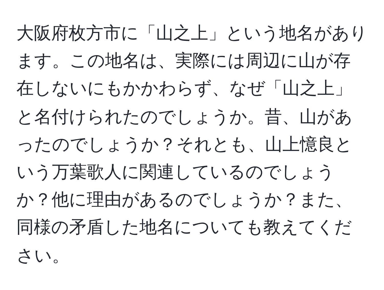 大阪府枚方市に「山之上」という地名があります。この地名は、実際には周辺に山が存在しないにもかかわらず、なぜ「山之上」と名付けられたのでしょうか。昔、山があったのでしょうか？それとも、山上憶良という万葉歌人に関連しているのでしょうか？他に理由があるのでしょうか？また、同様の矛盾した地名についても教えてください。