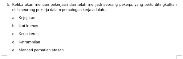 Ketika akan mencari pekerjaan dan telah menjadi seorang pekerja, yang perlu ditingkatkan
oleh seorang pekerja dalam persaingan kerja adalah...
a. Kejujuran
b. Ikut kursus
c. Kerja keras
d. Ketrampilan
e. Mencari perhatian atasan