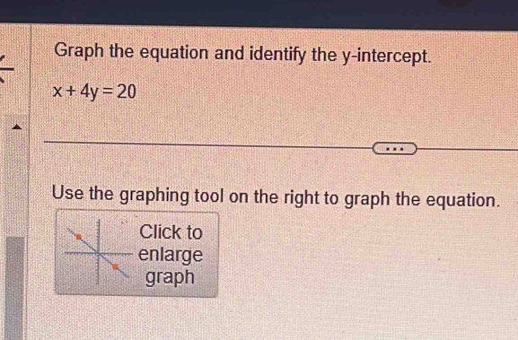 Graph the equation and identify the y-intercept.
x+4y=20
Use the graphing tool on the right to graph the equation. 
Click to 
enlarge 
graph