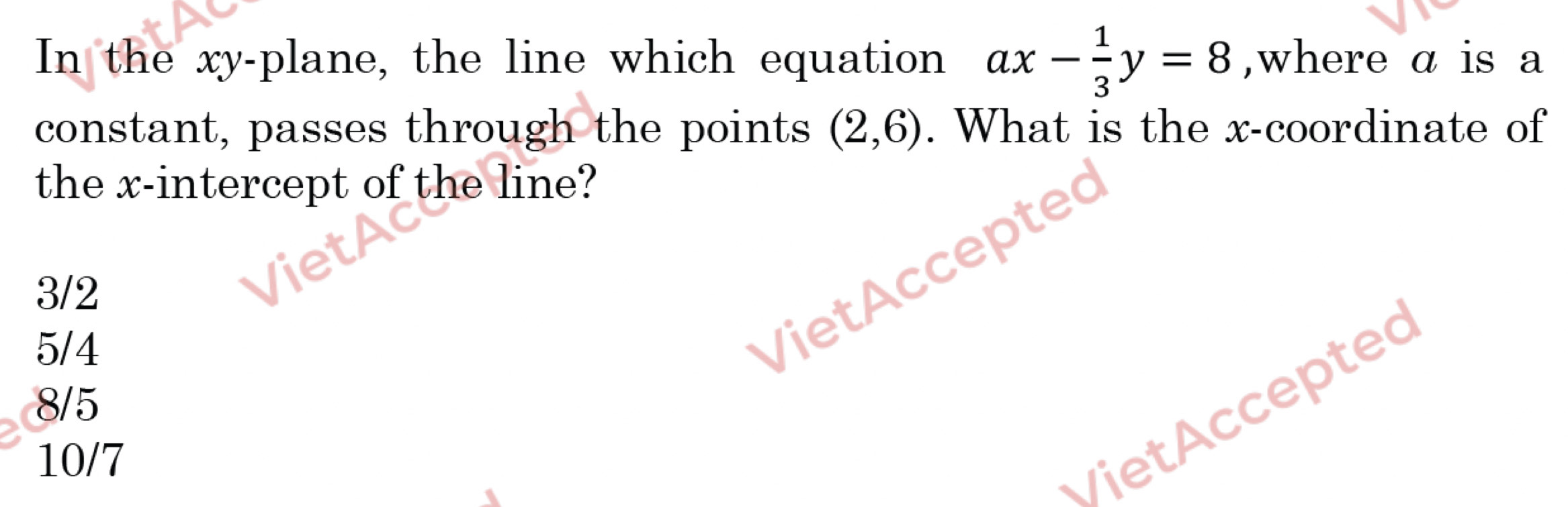 In the xy -plane, the line which equation ax- 1/3 y=8 ,where α is a
constant, passes through the points (2,6). What is the x-coordinate of
the x-intercept of the line?
VietAccepte
3/2
5/4
ietccepted
8/5
10/7