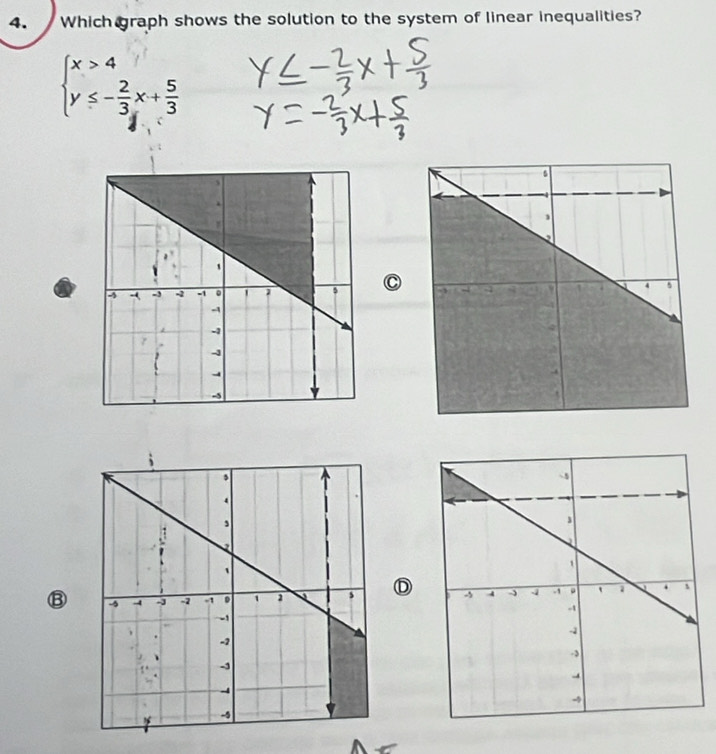 Which graph shows the solution to the system of linear inequalities?
beginarrayl x>4 y≤ - 2/3 x+ 5/3 endarray.
⑬ D