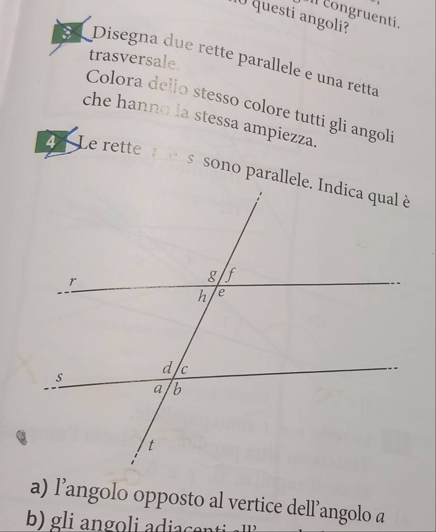 Icongruenti. 
10 questi angoli? 
trasversale 
3 Disegna due rette parallele e una retta 
Colora dello stesso colore tutti gli angol 
che hanno la stessa ampiezza 
4 Le rette re 
a) l’angolo opposto al vertice dell’angolo a