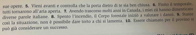 sue opere. 5. Vieni avanti e controlla che la porta dietro di te sia ben chiusa. 6. Finito il temporale, 
tutti tornarono all’aria aperta. 7 Avendo trascorso molti anni in Canada, i miei zii hanno dimenticato 
diverse parole italiane. 8. Spento l’incendio, il Corpo forestale iniziò a valutare i danni. 9. Stante 
così la situazione, non è possibile dare torto a chi si lamenta. 10. Essere chiamato per il provino si 
può già considerare un successo.