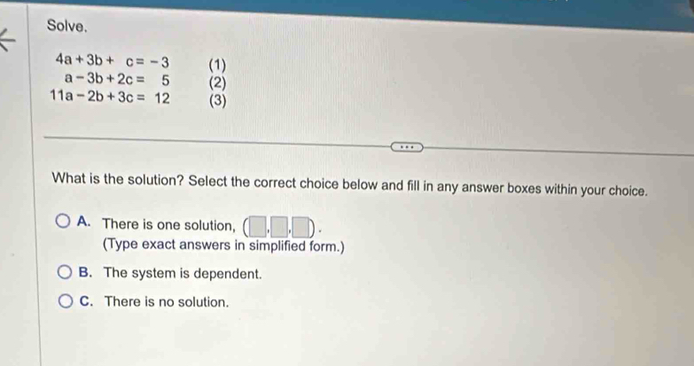 Solve.
4a+3b+c=-3 (1)
a-3b+2c=5 (2)
11a-2b+3c=12 (3)
What is the solution? Select the correct choice below and fill in any answer boxes within your choice.
A. There is one solution, (□ ,□ 
(Type exact answers in simplified form.)
B. The system is dependent.
C. There is no solution.