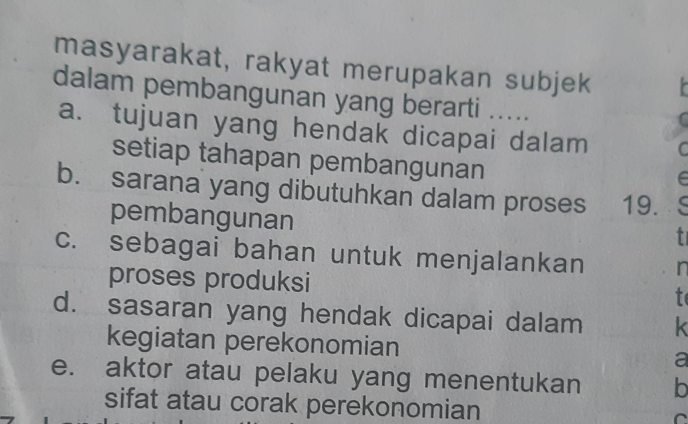 masyarakat, rakyat merupakan subjek 
dalam pembangunan yang berarti ..... 
a. tujuan yang hendak dicapai dalam 
C 
setiap tahapan pembangunan 
b. sarana yang dibutuhkan dalam proses 19. C 
pembangunan 
t 
c. sebagai bahan untuk menjalankan 
n 
proses produksi t 
d. sasaran yang hendak dicapai dalam 
k 
kegiatan perekonomian a 
e. aktor atau pelaku yang menentukan 
b 
sifat atau corak perekonomian