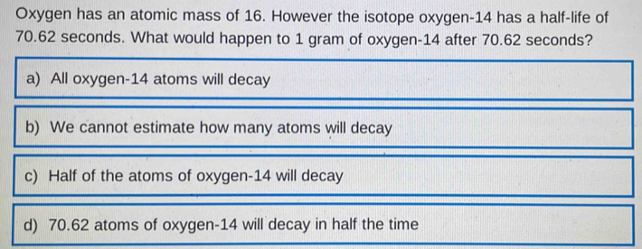 Oxygen has an atomic mass of 16. However the isotope oxygen- 14 has a half-life of
70.62 seconds. What would happen to 1 gram of oxygen- 14 after 70.62 seconds?
a) All oxygen- 14 atoms will decay
b) We cannot estimate how many atoms will decay
c) Half of the atoms of oxygen- 14 will decay
d) 70.62 atoms of oxygen- 14 will decay in half the time