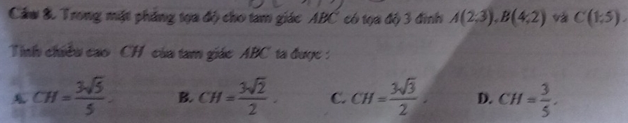 Cầu &. Trong mặt phẳng tọa độ cho tam giác ABC có tọa độ 3 đình A(2;3), B(4;2) và C(1,5). 
Tinh chiều cao CH của tam giác ABC ta được :
A CH= 3sqrt(5)/5 . B. CH= 3sqrt(2)/2 . C. CH= 3sqrt(3)/2 . D. CH= 3/5 .