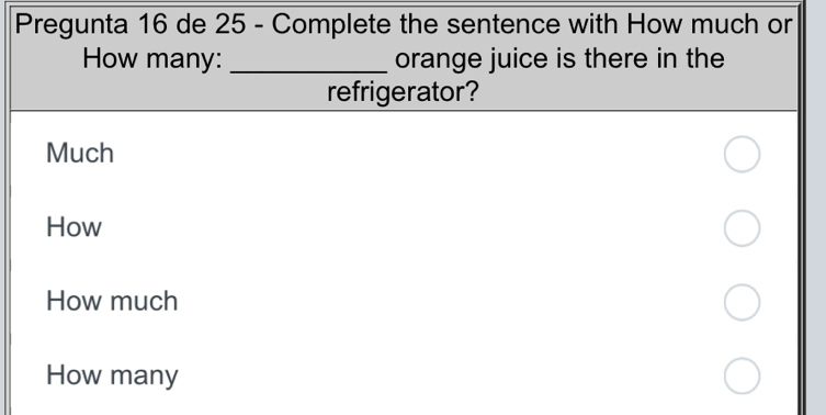 Pregunta 16 de 25 - Complete the sentence with How much or
How many: _orange juice is there in the
refrigerator?
Much
How
How much
How many