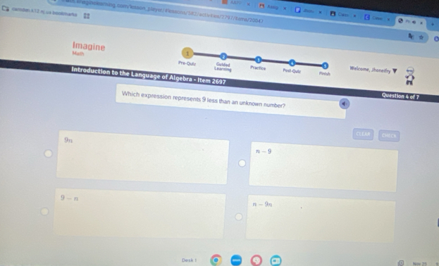 cantden k12 nj ua bookmarks
01Weginelssming.com/lesson_paryer/@leasons/582/activlses/2797/8 ems/20047
Dave
ImagineWelcome, Jhaneifry
Math 
Introduction to the Language of Algebra - Item 2697 Question 4 of 7
Which expression represents 9 less than an unknown number?
CLEAR CHECh
9n
n-9
9-n
n-9n
Desk 1