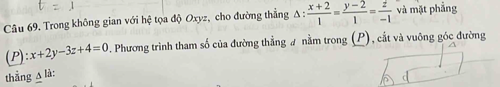 Trong không gian với hệ tọa độ Oxyz, cho đường thẳng Δ :  (x+2)/1 = (y-2)/1 = z/-1  và mặt phẳng
(P): x+2y-3z+4=0. Phương trình tham số của đường thẳng ư nằm trong (P), cắt và vuông góc đường
thẳng △ là: