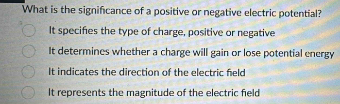 What is the signifcance of a positive or negative electric potential?
It specifies the type of charge, positive or negative
It determines whether a charge will gain or lose potential energy
It indicates the direction of the electric held
It represents the magnitude of the electric field