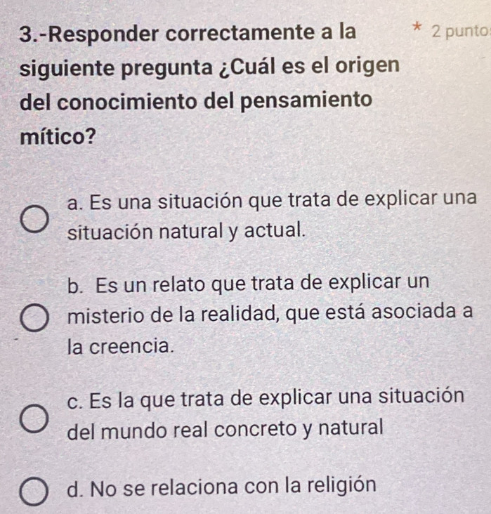 3.-Responder correctamente a la 2 punto
siguiente pregunta ¿Cuál es el origen
del conocimiento del pensamiento
mítico?
a. Es una situación que trata de explicar una
situación natural y actual.
b. Es un relato que trata de explicar un
misterio de la realidad, que está asociada a
la creencia.
c. Es la que trata de explicar una situación
del mundo real concreto y natural
d. No se relaciona con la religión