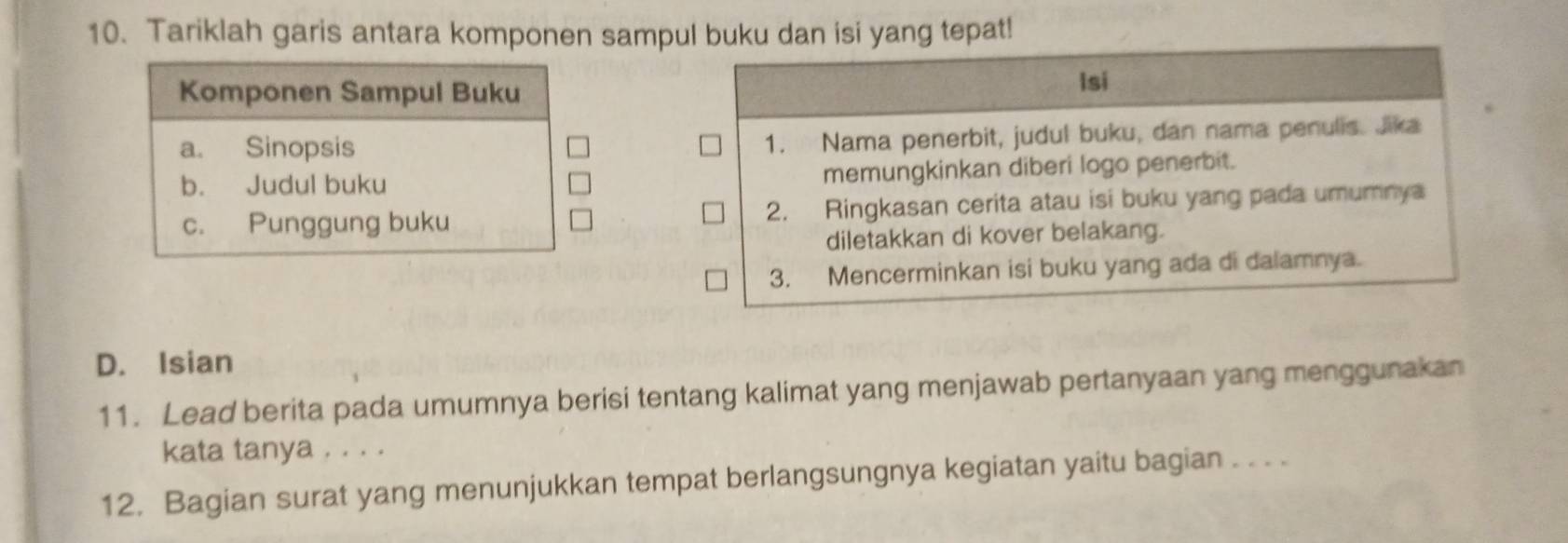 Tariklah garis antara komponen sampul buku dan isi yang tepat!
Komponen Sampul Buku
Isi
a. Sinopsis
1. Nama penerbit, judul buku, dan nama penulis. Jika
b. Judul buku
memungkinkan diberi logo penerbit.
c. Punggung buku 2. Ringkasan cerita atau isi buku yang pada umumnya
diletakkan di kover belakang.
3. Mencerminkan isi buku yang ada di dalamnya.
D. Isian
11. Lead berita pada umumnya berisi tentang kalimat yang menjawab pertanyaan yang menggunakan
kata tanya . . . .
12. Bagian surat yang menunjukkan tempat berlangsungnya kegiatan yaitu bagian . . . .