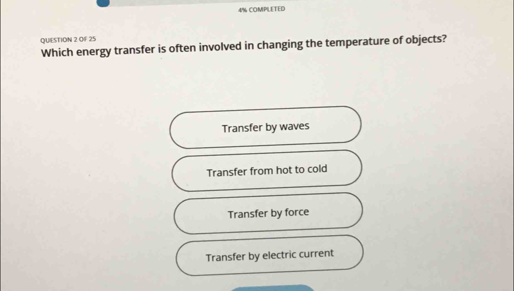 4% COMPLETED
QUESTION 2 OF 25
Which energy transfer is often involved in changing the temperature of objects?
Transfer by waves
Transfer from hot to cold
Transfer by force
Transfer by electric current