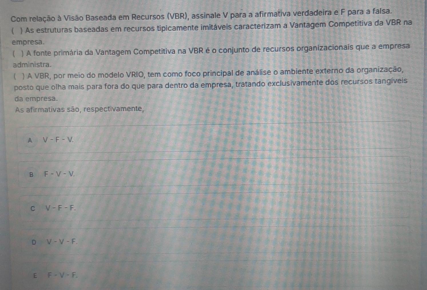 Com relação à Visão Baseada em Recursos (VBR), assinale V para a afirmativa verdadeira e F para a falsa.
 ) As estruturas baseadas em recursos tipicamente imitáveis caracterizam a Vantagem Competitiva da VBR na
empresa.
) A fonte primária da Vantagem Competitiva na VBR é o conjunto de recursos organizacionais que a empresa
administra.
 ) A VBR, por meio do modelo VRIO, tem como foco principal de análise o ambiente externo da organização,
posto que olha mais para fora do que para dentro da empresa, tratando exclusivamente dos recursos tangíveis
da empresa.
As afirmativas são, respectivamente,
A V-F-V.
B F-V-V.
C V-F-F.
D V-V-F.
E F-V-F.