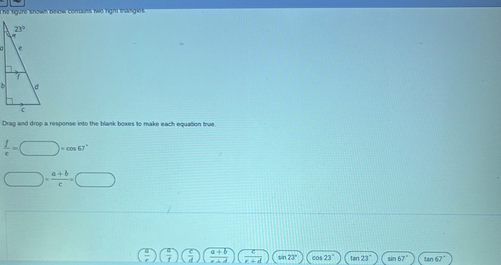 he rigure snown below contains two right triangles.
Drag and drop a response into the blank boxes to make each equation true.
 f/e =□ =cos 67°
□ = (a+b)/c =□
( a/e )( a/f )( c/d )( (a+b)/e+d )( c/e+d ) SI n23° cos 23° tan 23° sin 67° tan 67°