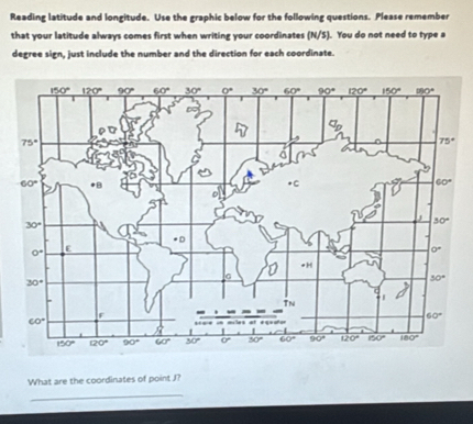 Reading latitude and longitude. Use the graphic below for the following questions. Please remember
that your latitude always comes first when writing your coordinates (N/S). You do not need to type a
degree sign, just include the number and the direction for each coordinate.
What are the coordinates of point J?
_