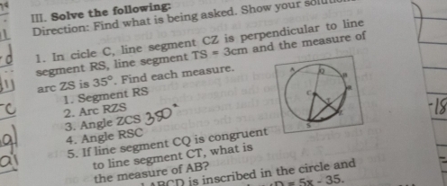 Solve the following: 
Direction: Find what is being asked. Show your soll 
1. In cicle C, line segment CZ is perpendicular to line 
segment RS, line segment TS=3cm and the measure of 
arc ZS is 35°. Find each measure. 
1. Segment RS
2. Arc RZS
3. Angle ZCS
4. Angle RSC
5. If line segment CQ is congruent 
to line segment CT, what is 
the measure of AB?
RCD is inscribed in the circle and
n=5x-35.