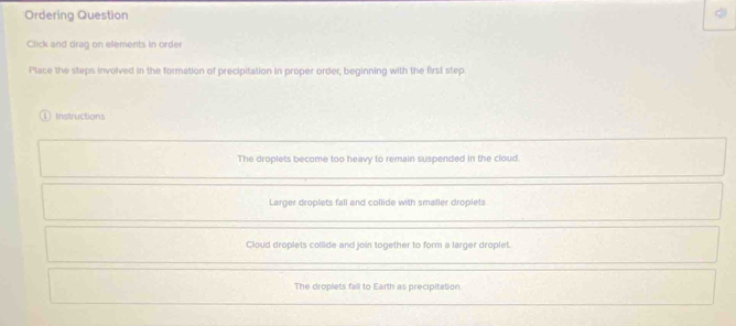 Ordering Question
Click and drag on elements in order
Place the steps involved in the formation of precipitation in proper order, beginning with the first step
Instructions
The droplets become too heavy to remain suspended in the cloud.
Larger droplets fall and collide with smaller droplets
Cloud droplets collide and join together to form a larger droplet.
The droplets fall to Earth as precipitation