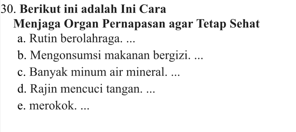 Berikut ini adalah Ini Cara 
Menjaga Organ Pernapasan agar Tetap Sehat 
a. Rutin berolahraga. ... 
b. Mengonsumsi makanan bergizi. ... 
c. Banyak minum air mineral. ... 
d. Rajin mencuci tangan. ... 
e. merokok. ...