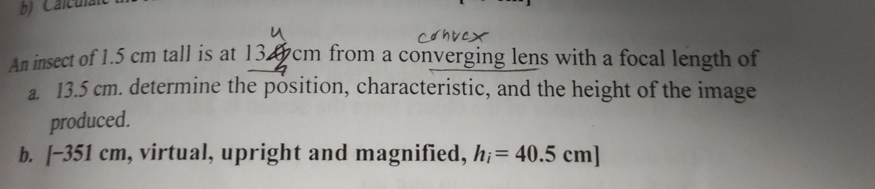 Calculal 
An insect of 1.5 cm tall is at 1 134cm from a converging lens with a focal length of 
a. 13.5 cm. determine the position, characteristic, and the height of the image 
produced. 
b. [-351cm , virtual, upright and magnified, h_i=40.5cm]