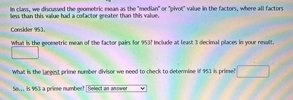 In class, we discussed the geometric mean as the "median" or "pivot" value in the factors, where all factors 
less than this value had a cofactor greater than this value. 
Consider 953. 
What is the geometric mean of the factor pairs for 953? Include at least 3 decimal places in your result. 
What is the largest prime number divisor we need to check to determine if 953 is prime? 
So.. is 953 a prime number? [Select an answer