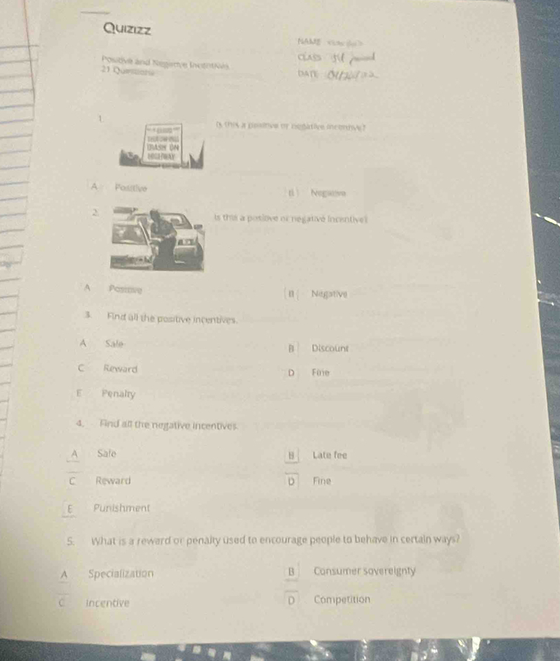 Quizizz
NAM
Positve and Negie InctotN
21 Queitiare DATE
' ' '
is this a pesinve or negative inconnve?
Trot ca n
DMSH UN
EOGEWAY
A Positive tì Negstva
2
s this a posiove or negativé incentive 
A Pasiove Negative
3. Find all the positive incentives.
A Sale B Discount
C Reward D Füie
E Penalty
4. Find all the negative incentives.
Safe B Late fee
C Reward D Fine
E Punishment
5. What is a reward or penalty used to encourage people to behave in certain ways?
A Specialization B Consumer sovereignty
D
Incentive Competition